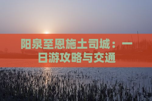 阳泉至恩施土司城：一日游攻略与交通