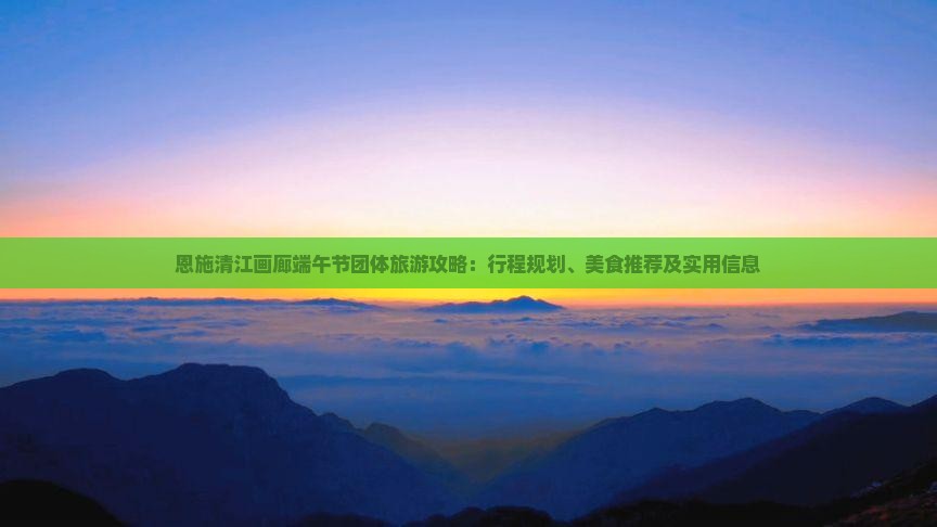 恩施清江画廊端午节团体旅游攻略：行程规划、美食推荐及实用信息