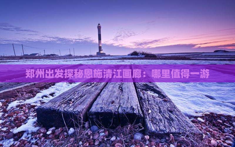 郑州出发探秘恩施清江画廊：哪里值得一游