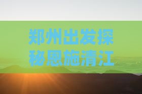 郑州出发探秘恩施清江画廊：哪里值得一游