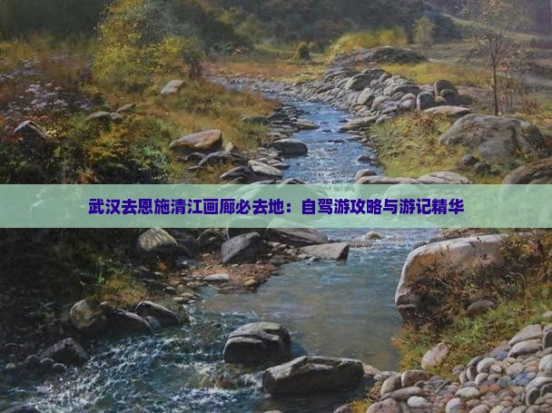 武汉去恩施清江画廊必去地：自驾游攻略与游记精华