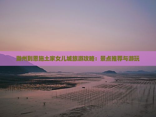滁州到恩施土家女儿城旅游攻略：景点推荐与游玩