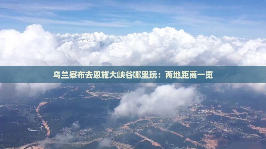 乌兰察布去恩施大峡谷哪里玩：两地距离一览