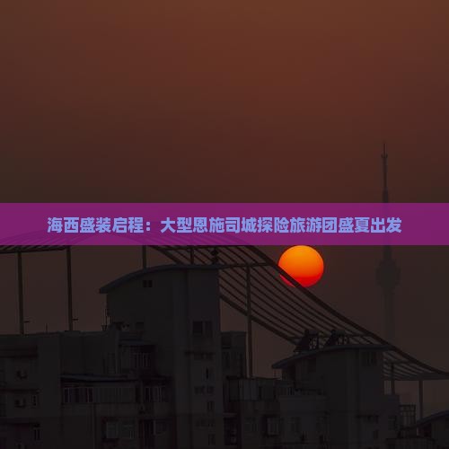 海西盛装启程：大型恩施司城探险旅游团盛夏出发