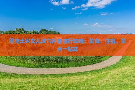 恩施土家女儿城六月自由行攻略：美食、住宿、景点一站式
