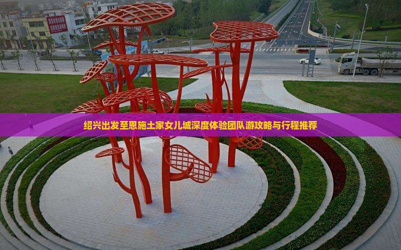绍兴出发至恩施土家女儿城深度体验团队游攻略与行程推荐