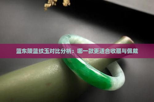 蓝东陵蓝纹玉对比分析：哪一款更适合收藏与佩戴