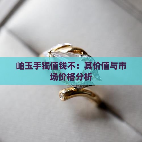 岫玉手镯值钱不：其价值与市场价格分析