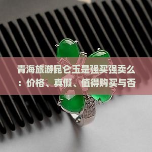 青海旅游昆仑玉是强买强卖么：价格、真假、值得购买与否及原石价值解析