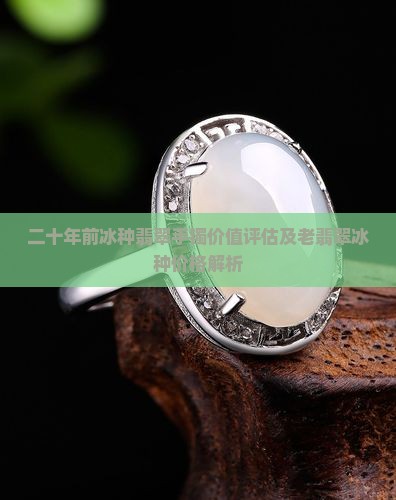 二十年前冰种翡翠手镯价值评估及老翡翠冰种价格解析