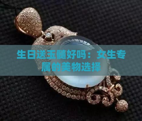 生日送玉髓好吗：女生专属的美物选择