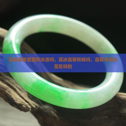 高冰翡翠里面有冰渣吗，高冰翡翠有棉吗，翡翠中高冰是怎样的