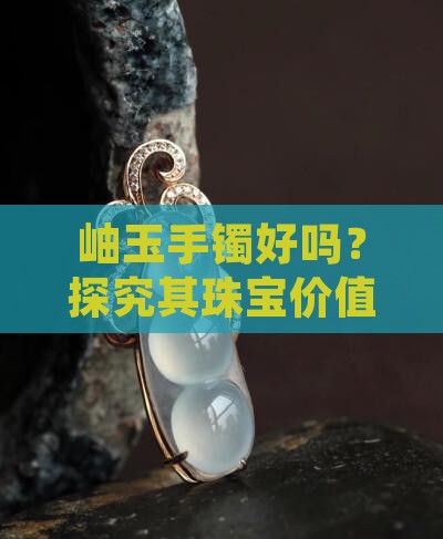 岫玉手镯好吗？探究其珠宝价值与市场价位