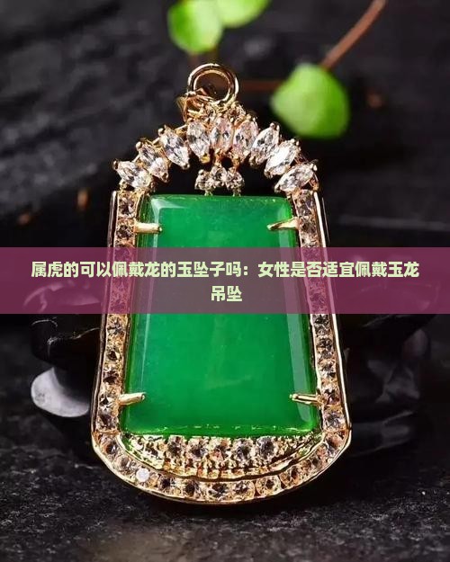 属虎的可以佩戴龙的玉坠子吗：女性是否适宜佩戴玉龙吊坠