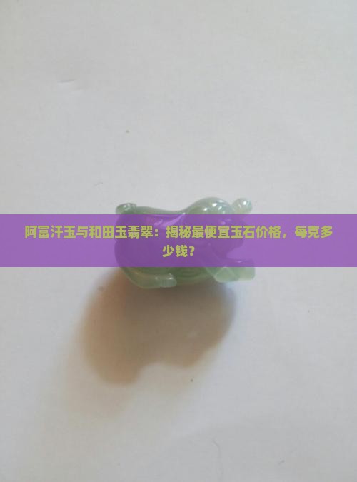 阿富汗玉与和田玉翡翠：揭秘最便宜玉石价格，每克多少钱？