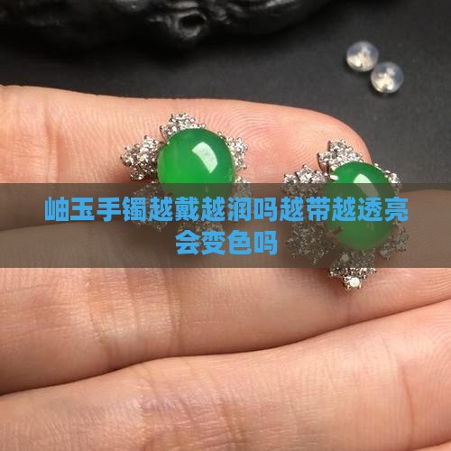 岫玉手镯越戴越润吗越带越透亮会变色吗