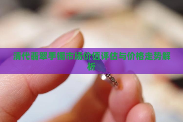 清代翡翠手镯市场价值评估与价格走势解析