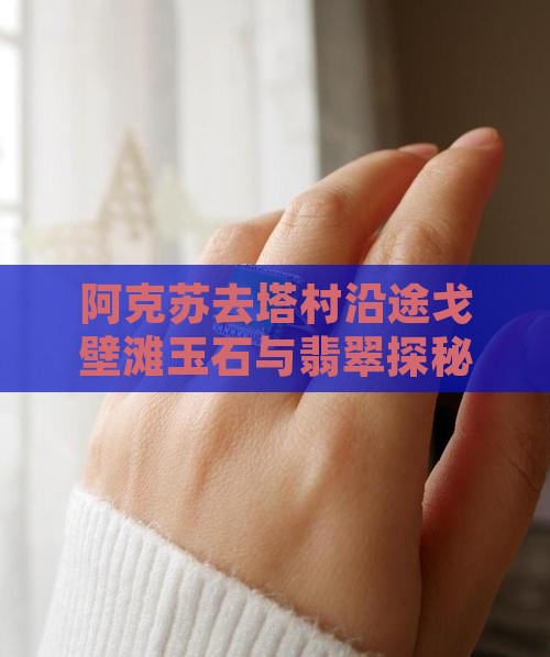 阿克苏去塔村沿途戈壁滩玉石与翡翠探秘