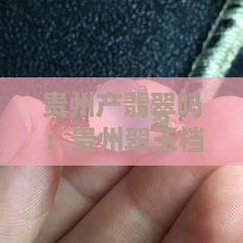 贵州产翡翠吗：贵州翠玉档次与购买价值解析