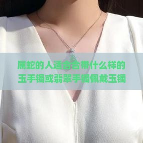 属蛇的人适合合带什么样的玉手镯或翡翠手镯佩戴玉镯