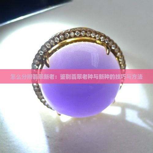 怎么分辨翡翠新老：鉴别翡翠老种与新种的技巧与方法