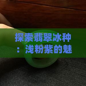 探索翡翠冰种：浅粉紫的魅力与鉴别要点