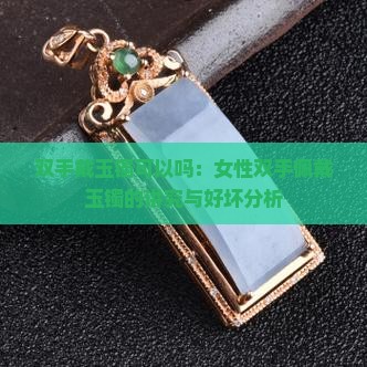 双手戴玉镯可以吗：女性双手佩戴玉镯的讲究与好坏分析