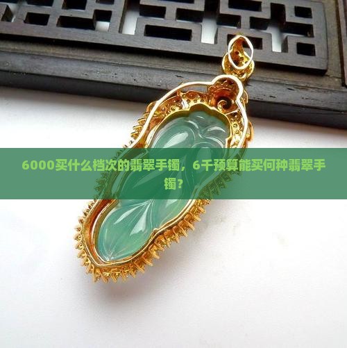 6000买什么档次的翡翠手镯，6千预算能买何种翡翠手镯？