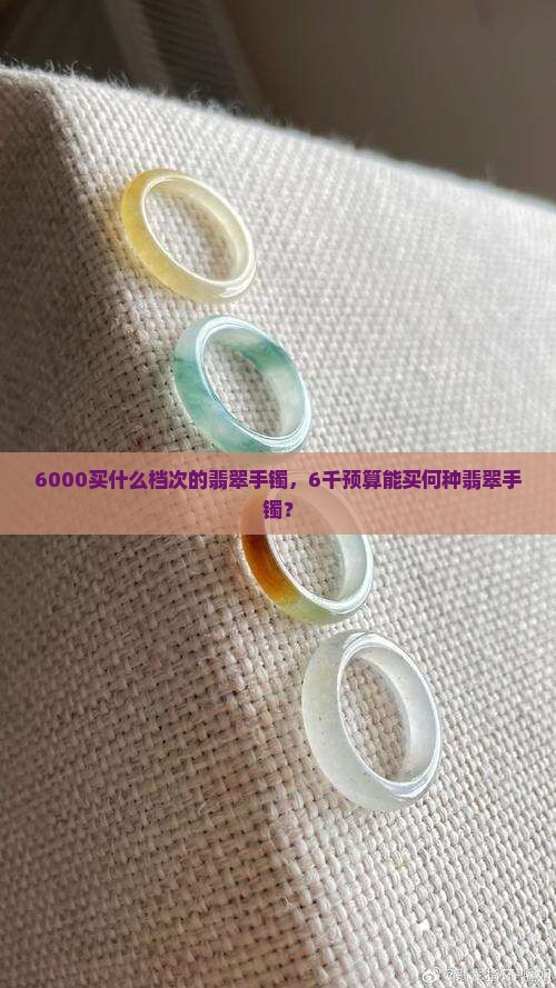 6000买什么档次的翡翠手镯，6千预算能买何种翡翠手镯？