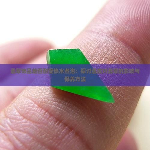 翡翠饰品能否耐受热水煮泡：探讨温度对翡翠的影响与保养方法