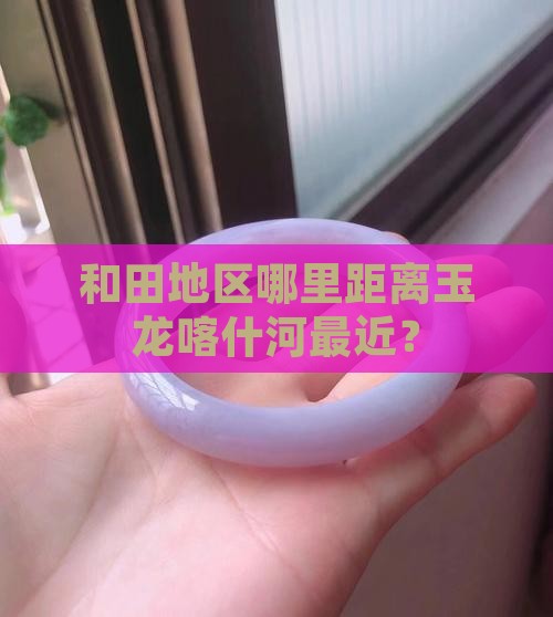 和田地区哪里距离玉龙喀什河最近？