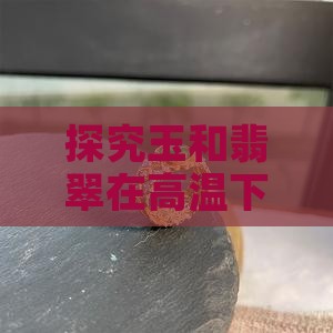 探究玉和翡翠在高温下的熔点及耐热性