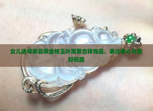 女儿送母亲翡翠金枝玉叶寓意吉祥饰品，表达孝心与美好祝愿