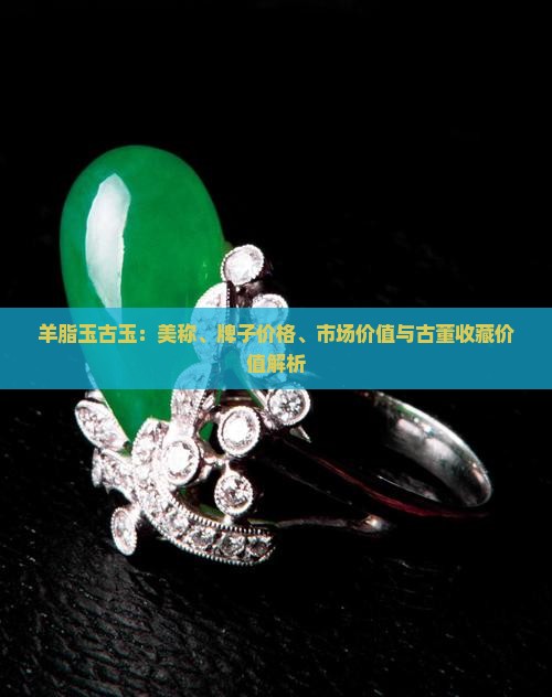羊脂玉古玉：美称、牌子价格、市场价值与古董收藏价值解析