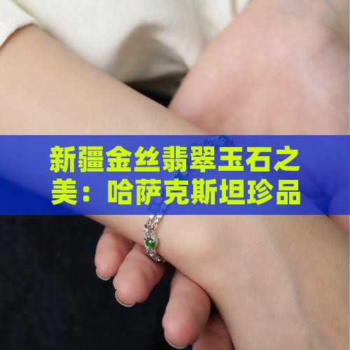 新疆金丝翡翠玉石之美：哈萨克斯坦珍品赏析