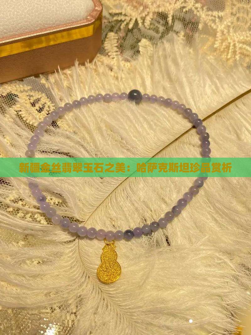 新疆金丝翡翠玉石之美：哈萨克斯坦珍品赏析