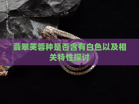 翡翠芙蓉种是否含有白色以及相关特性探讨