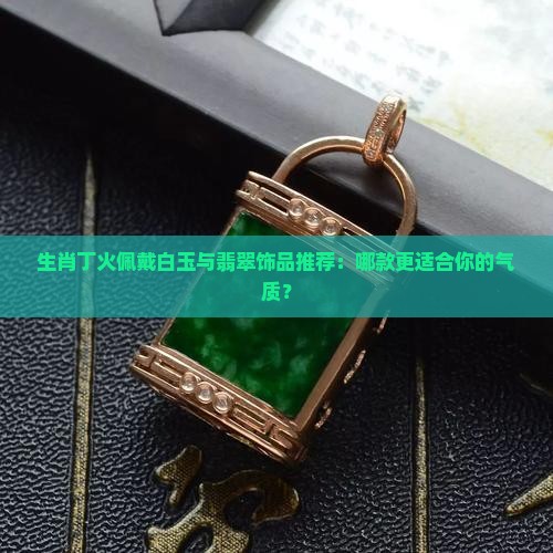 生肖丁火佩戴白玉与翡翠饰品推荐：哪款更适合你的气质？