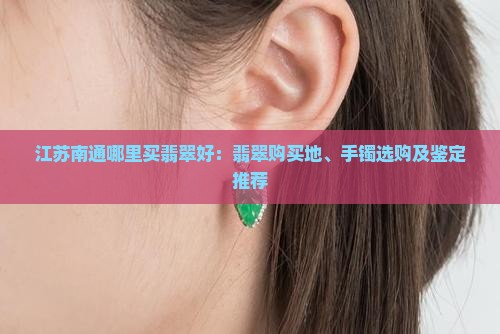 江苏南通哪里买翡翠好：翡翠购买地、手镯选购及鉴定推荐