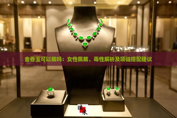 金香玉可以戴吗：女性佩戴、毒性解析及项链搭配建议