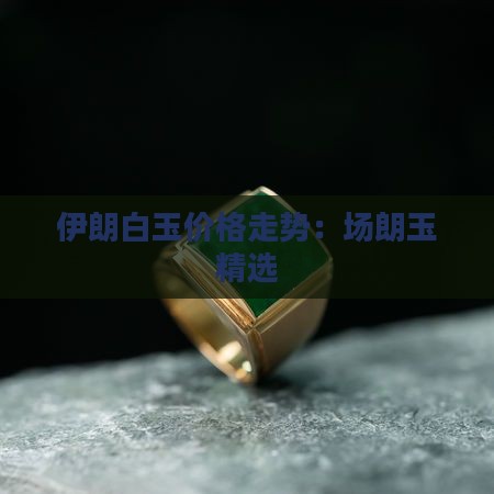 伊朗白玉价格走势：场朗玉精选