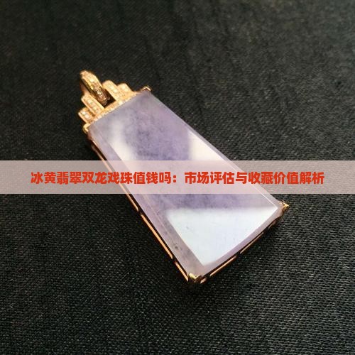 冰黄翡翠双龙戏珠值钱吗:市场评估与收藏价值解析 冰黄翡翠双龙戏珠值钱吗:市场评估与收藏价值解析