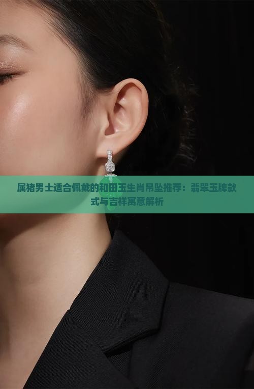 属猪男士适合佩戴的和田玉生肖吊坠推荐：翡翠玉牌款式与吉祥寓意解析