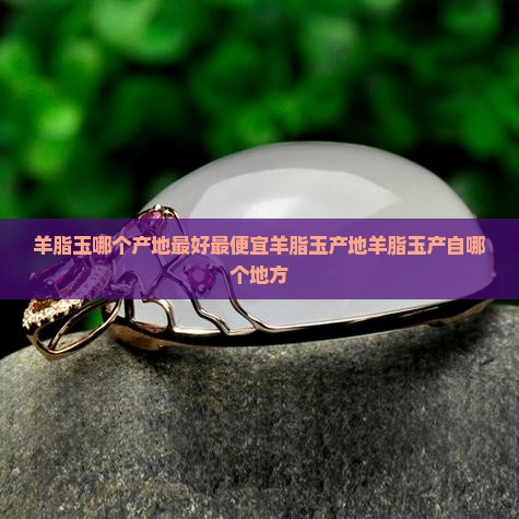 羊脂玉哪个产地最好最便宜羊脂玉产地羊脂玉产自哪个地方