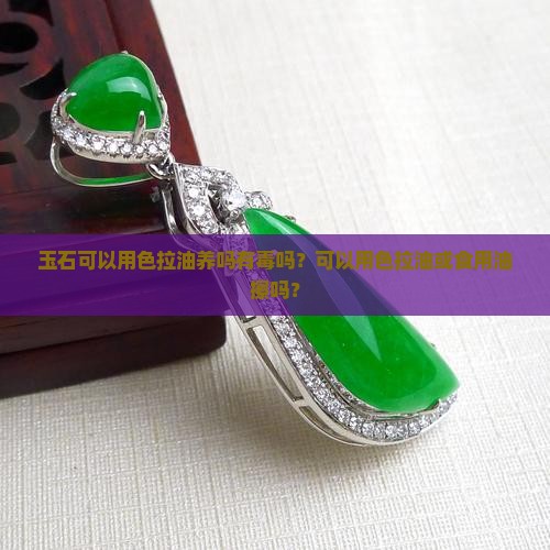 玉石可以用色拉油养吗有毒吗？可以用色拉油或食用油擦吗？