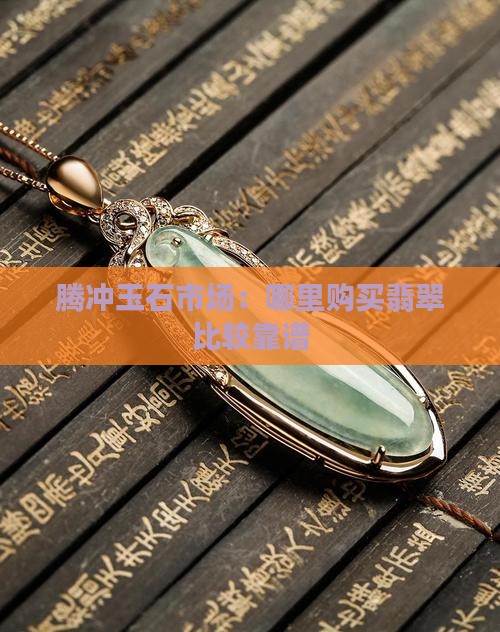 腾冲玉石市场：哪里购买翡翠比较靠谱
