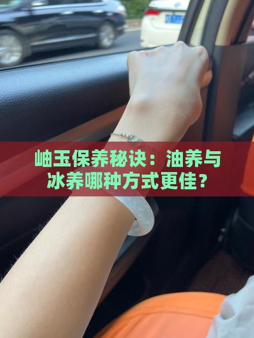 岫玉保养秘诀：油养与冰养哪种方式更佳？