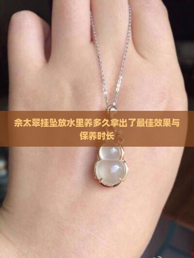 佘太翠挂坠放水里养多久拿出了最佳效果与保养时长