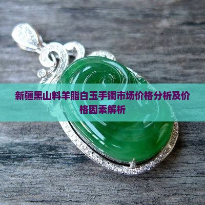 新疆黑山料羊脂白玉手镯市场价格分析及价格因素解析