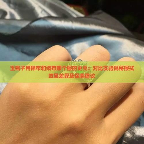 玉镯子用棉布和绸布那个擦的更亮：对比实验揭秘擦拭效果差异及保养建议